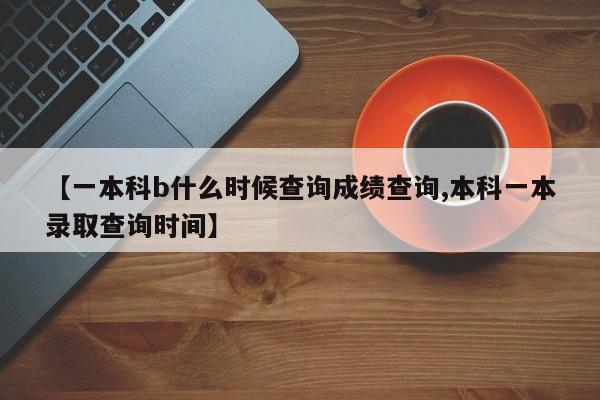 【一本科b什么时候查询成绩查询,本科一本录取查询时间】