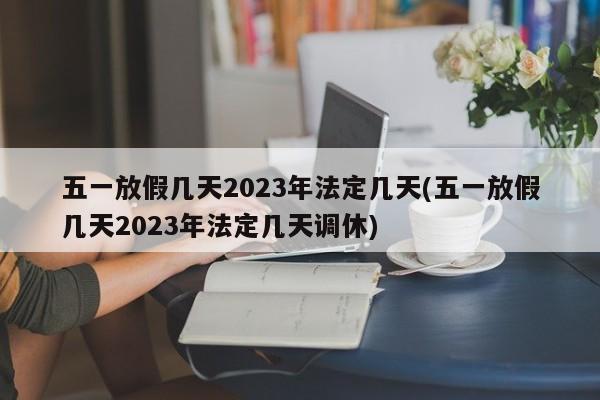 五一放假几天2023年法定几天(五一放假几天2023年法定几天调休)
