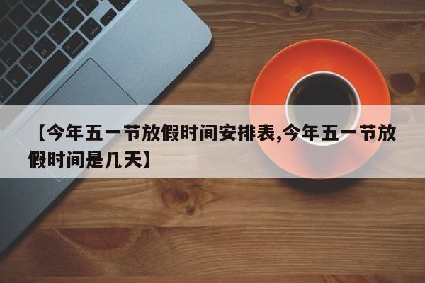【今年五一节放假时间安排表,今年五一节放假时间是几天】