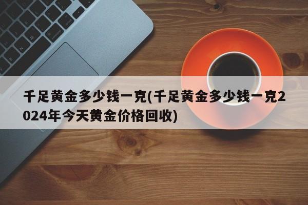 千足黄金多少钱一克(千足黄金多少钱一克2024年今天黄金价格回收)