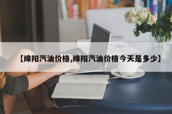 【绵阳汽油价格,绵阳汽油价格今天是多少】