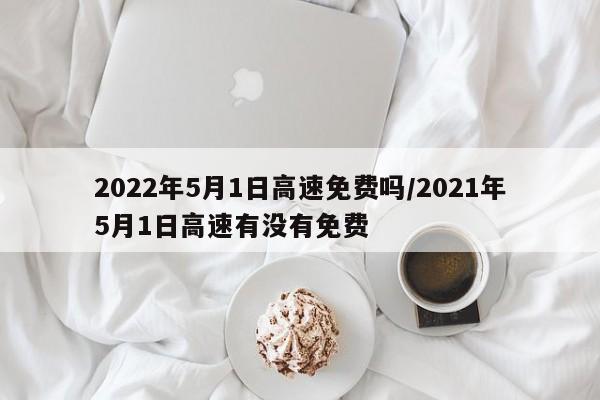 2022年5月1日高速免费吗/2021年5月1日高速有没有免费