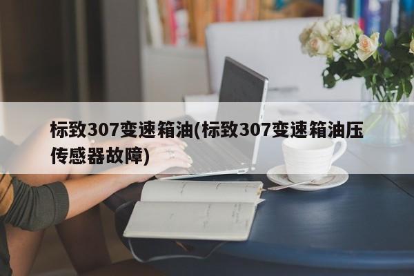 标致307变速箱油(标致307变速箱油压传感器故障)
