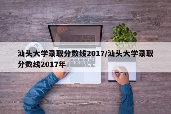 汕头大学录取分数线2017/汕头大学录取分数线2017年