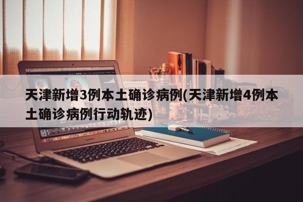 天津新增3例本土确诊病例(天津新增4例本土确诊病例行动轨迹)