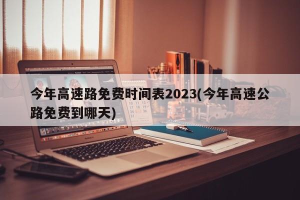 今年高速路免费时间表2023(今年高速公路免费到哪天)