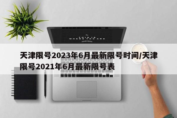天津限号2023年6月最新限号时间/天津限号2021年6月最新限号表