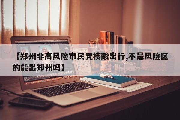 【郑州非高风险市民凭核酸出行,不是风险区的能出郑州吗】