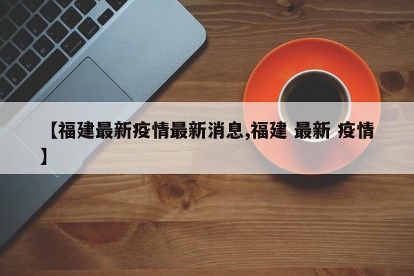 【福建最新疫情最新消息,福建 最新 疫情】