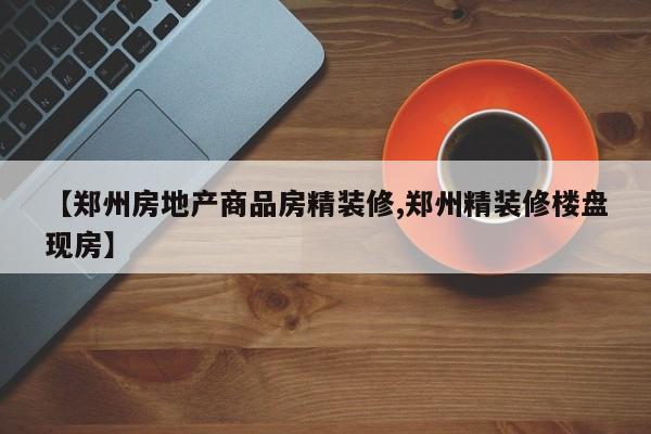 【郑州房地产商品房精装修,郑州精装修楼盘现房】