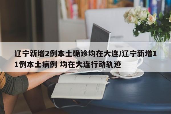 辽宁新增2例本土确诊均在大连/辽宁新增11例本土病例 均在大连行动轨迹