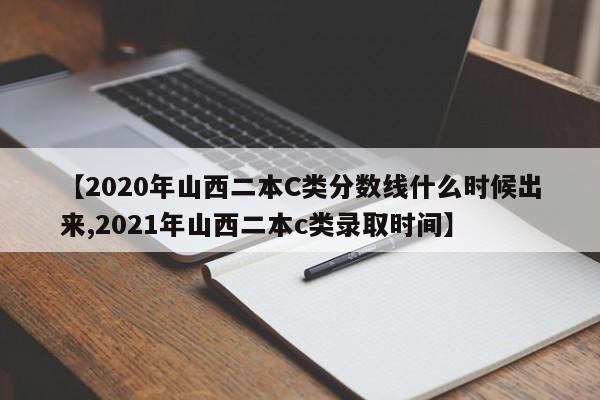 【2020年山西二本C类分数线什么时候出来,2021年山西二本c类录取时间】