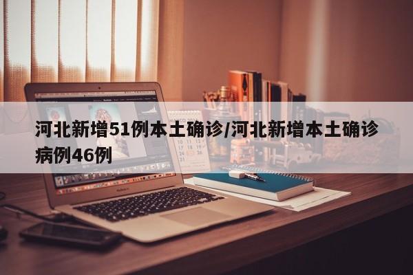 河北新增51例本土确诊/河北新增本土确诊病例46例