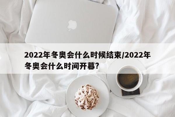 2022年冬奥会什么时候结束/2022年冬奥会什么时间开幕?