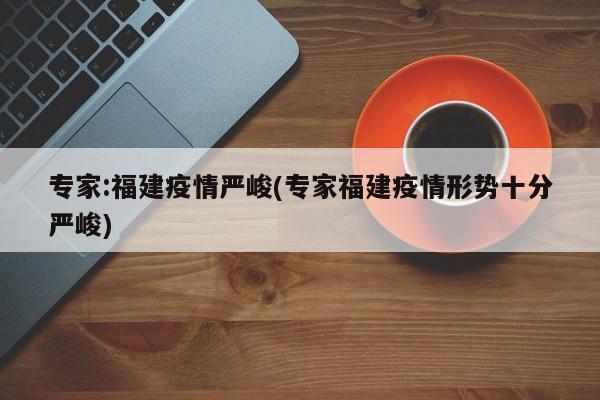 专家:福建疫情严峻(专家福建疫情形势十分严峻)