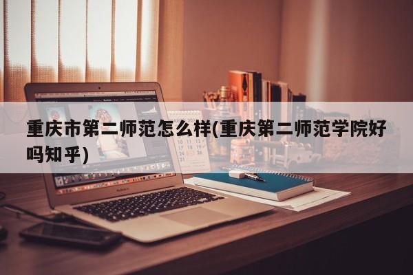 重庆市第二师范怎么样(重庆第二师范学院好吗知乎)