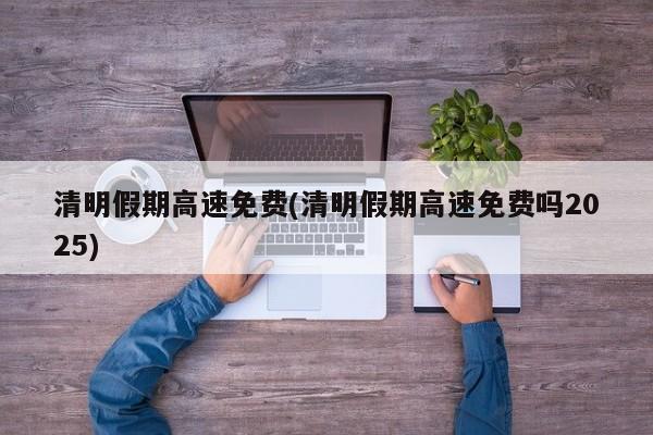 清明假期高速免费(清明假期高速免费吗2025)