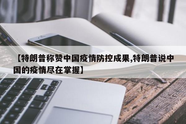 【特朗普称赞中国疫情防控成果,特朗普说中国的疫情尽在掌握】
