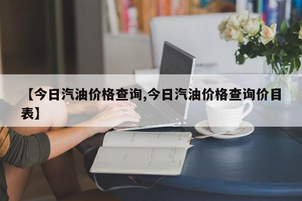 【今日汽油价格查询,今日汽油价格查询价目表】