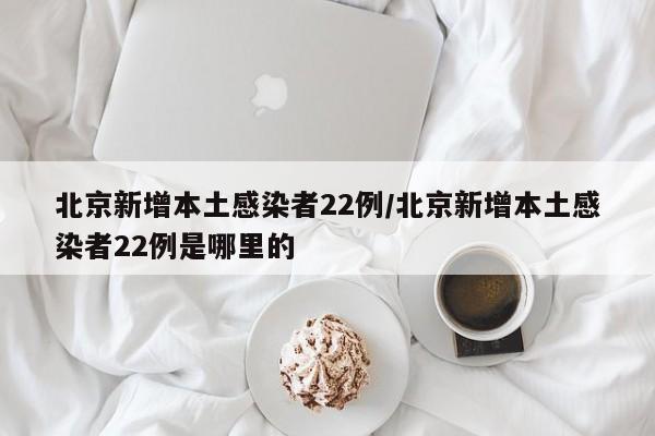 北京新增本土感染者22例/北京新增本土感染者22例是哪里的
