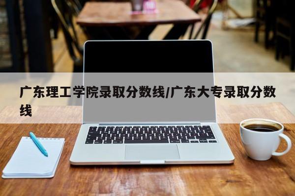 广东理工学院录取分数线/广东大专录取分数线