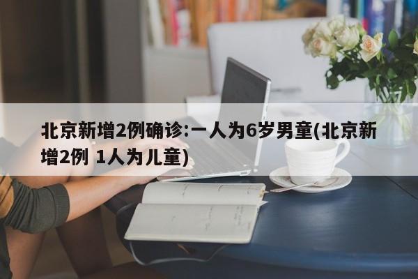 北京新增2例确诊:一人为6岁男童(北京新增2例 1人为儿童)