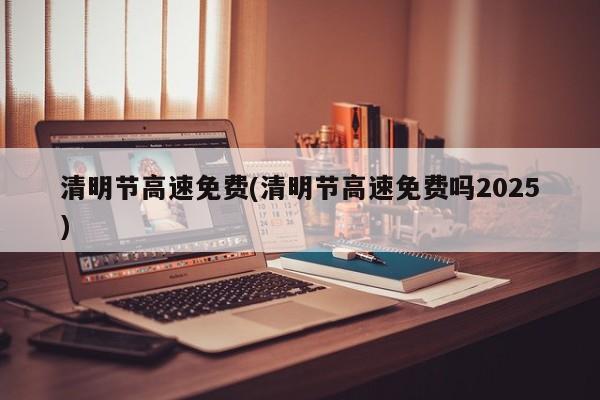 清明节高速免费(清明节高速免费吗2025)