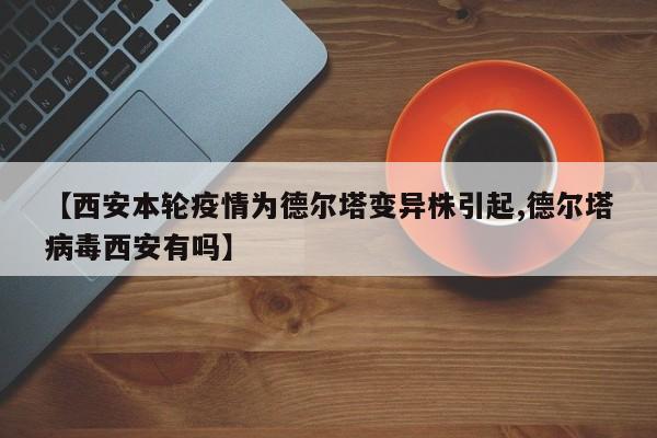 【西安本轮疫情为德尔塔变异株引起,德尔塔病毒西安有吗】