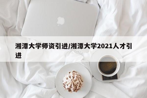 湘潭大学师资引进/湘潭大学2021人才引进