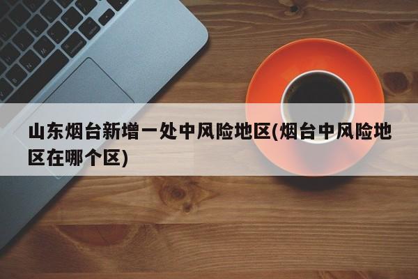 山东烟台新增一处中风险地区(烟台中风险地区在哪个区)