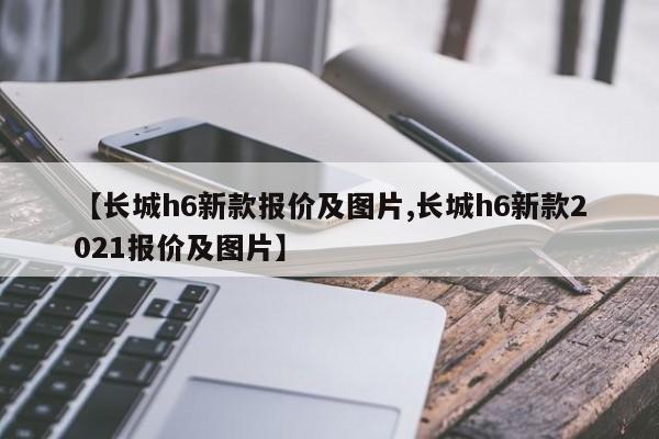 【长城h6新款报价及图片,长城h6新款2021报价及图片】