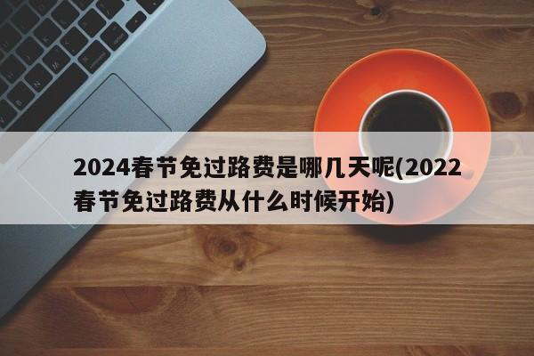 2024春节免过路费是哪几天呢(2022春节免过路费从什么时候开始)