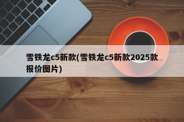 雪铁龙c5新款(雪铁龙c5新款2025款报价图片)