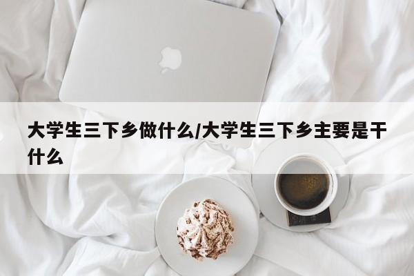 大学生三下乡做什么/大学生三下乡主要是干什么