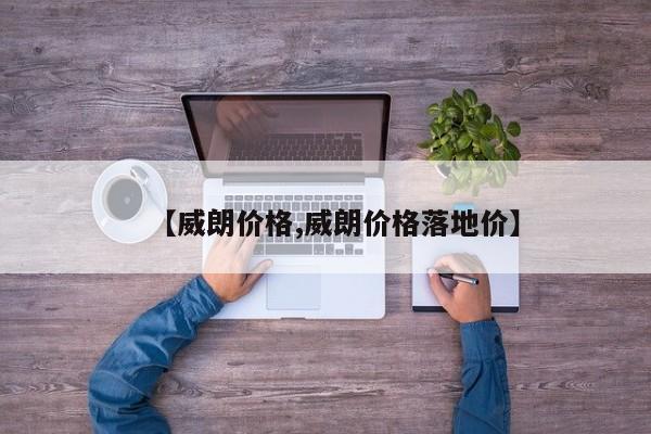 【威朗价格,威朗价格落地价】