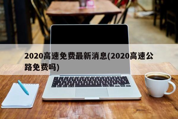 2020高速免费最新消息(2020高速公路免费吗)