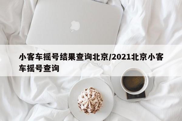 小客车摇号结果查询北京/2021北京小客车摇号查询
