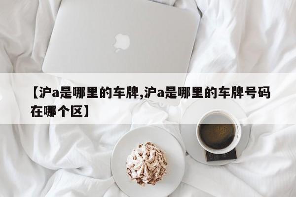 【沪a是哪里的车牌,沪a是哪里的车牌号码 在哪个区】