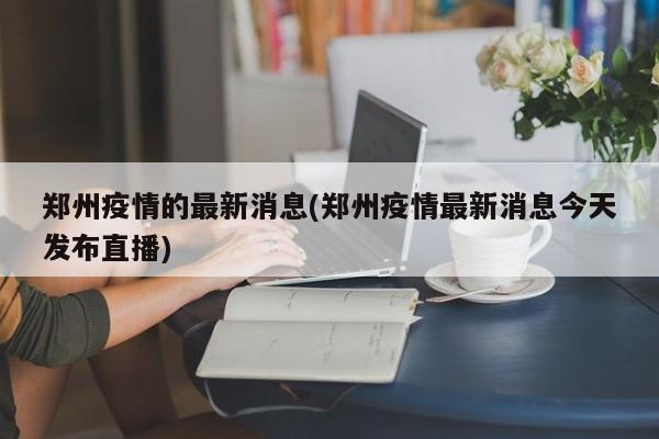 郑州疫情的最新消息(郑州疫情最新消息今天发布直播)