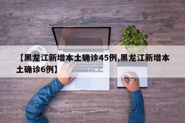 【黑龙江新增本土确诊45例,黑龙江新增本土确诊6例】