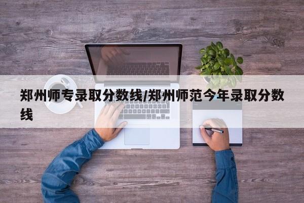 郑州师专录取分数线/郑州师范今年录取分数线