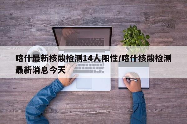 喀什最新核酸检测14人阳性/喀什核酸检测最新消息今天