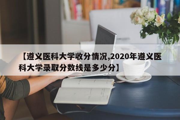【遵义医科大学收分情况,2020年遵义医科大学录取分数线是多少分】