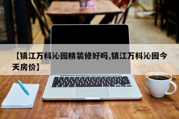 【镇江万科沁园精装修好吗,镇江万科沁园今天房价】