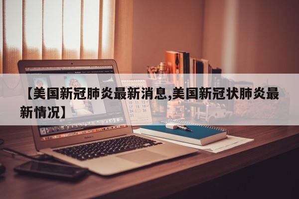 【美国新冠肺炎最新消息,美国新冠状肺炎最新情况】