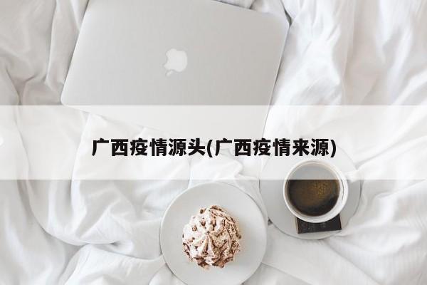 广西疫情源头(广西疫情来源)
