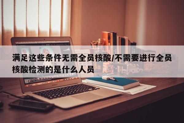 满足这些条件无需全员核酸/不需要进行全员核酸检测的是什么人员