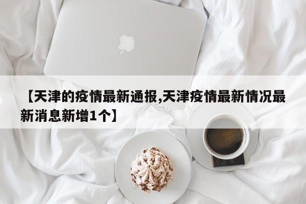 【天津的疫情最新通报,天津疫情最新情况最新消息新增1个】