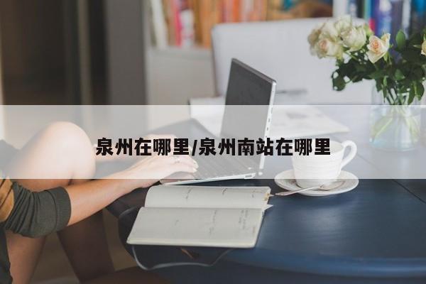 泉州在哪里/泉州南站在哪里