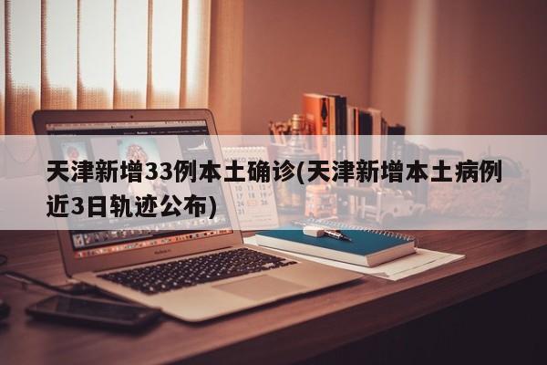 天津新增33例本土确诊(天津新增本土病例近3日轨迹公布)